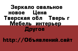 Зеркало овальное, новое. › Цена ­ 1 000 - Тверская обл., Тверь г. Мебель, интерьер » Другое   